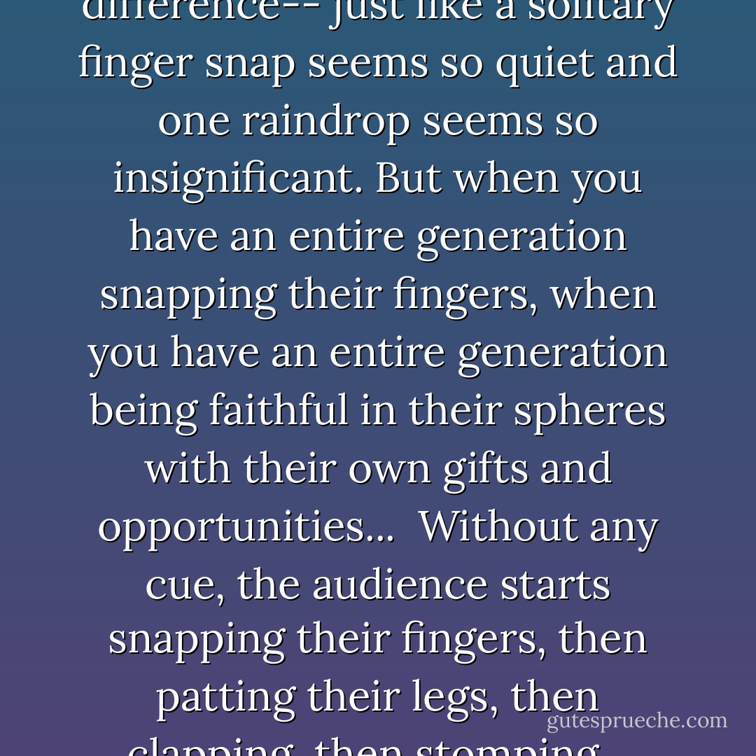 But here's the point: at times you may feel the hard things you're doing can't make a difference-- just like a solitary finger snap seems so quiet and one raindrop seems so insignificant. But when you have an entire generation snapping their fingers, when you have an entire generation being faithful in their spheres with their own gifts and opportunities...<br /><br />Without any cue, the audience starts snapping their fingers, then patting their legs, then clapping, then stomping...<br />...and the single raindrops become a flood. - Alex  Harris