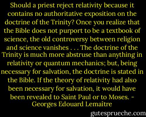 Should a priest reject relativity because it contains no authoritative exposition on the doctrine of the Trinity? Once you realize that the Bible does not purport to be a textbook of science, the old controversy between religion and science vanishes . . . The doctrine of the Trinity is much more abstruse than anything in relativity or quantum mechanics; but, being necessary for salvation, the doctrine is stated in the Bible. If the theory of relativity had also been necessary for salvation, it would have been revealed to Saint Paul or to Moses. - Georges Edouard Lemaître