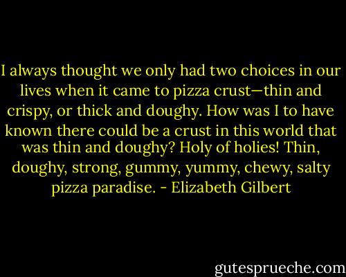 I always<br />thought we only had two choices in our lives when it came to pizza crust—thin and crispy, or<br />thick and doughy. How was I to have known there could be a crust in this world that was thin<br />and doughy? Holy of holies! Thin, doughy, strong, gummy, yummy, chewy, salty pizza paradise. - Elizabeth Gilbert