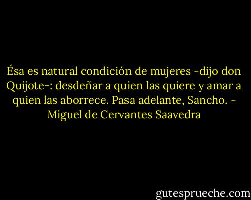 Ésa es natural condición de mujeres -dijo don Quijote-: desdeñar a quien las quiere y amar a quien las aborrece. Pasa adelante, Sancho. - Miguel de Cervantes Saavedra