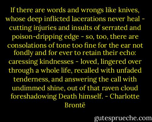 If there are words and wrongs like knives, whose deep inflicted lacerations never heal - cutting injuries and insults of serrated and poison-dripping edge - so, too, there are consolations of tone too fine for the ear not fondly and for ever to retain their echo: caressing kindnesses - loved, lingered over through a whole life, recalled with unfaded tenderness, and answering the call with undimmed shine, out of that raven cloud foreshadowing Death himself. - Charlotte Brontë