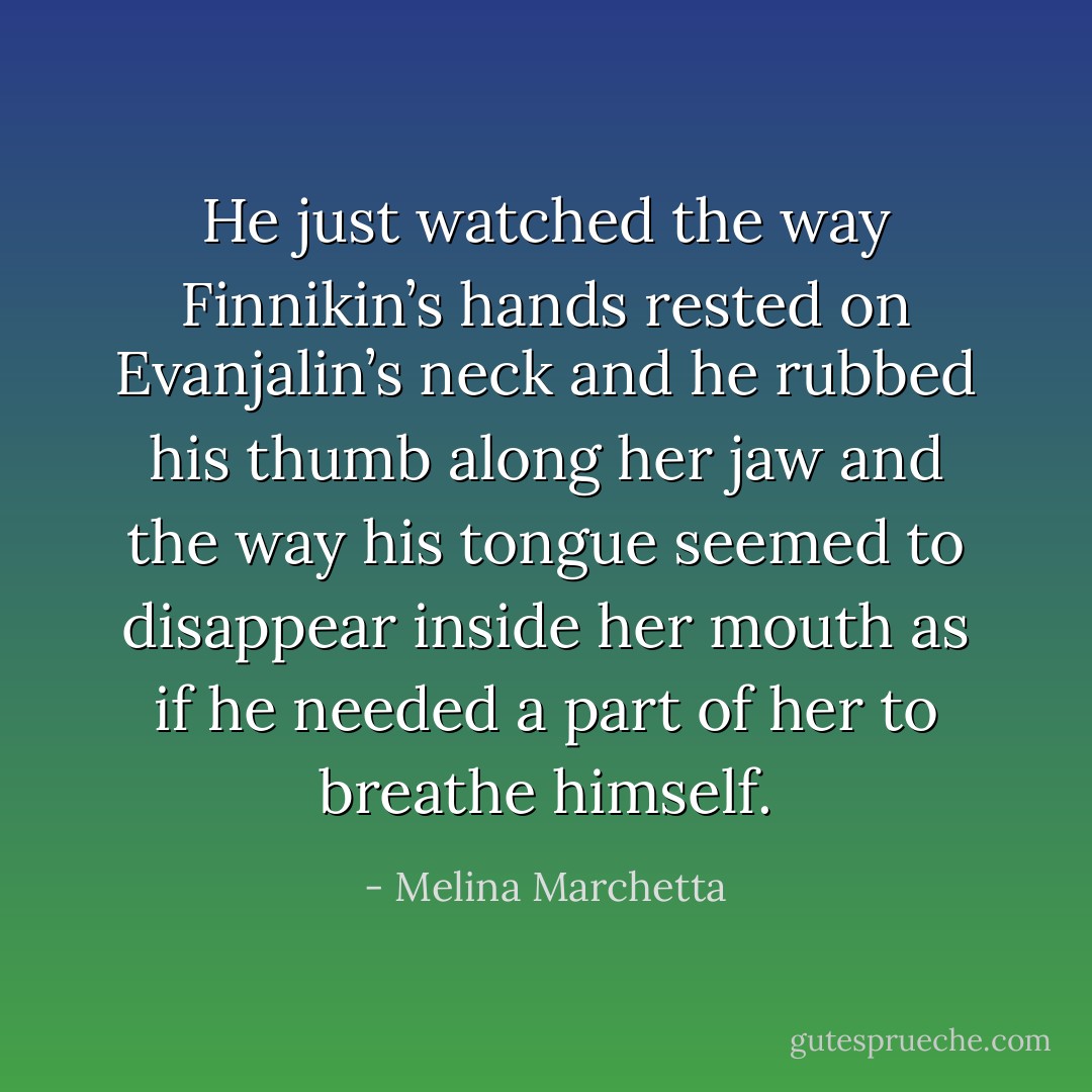 He just watched the way Finnikin’s hands rested on Evanjalin’s neck and he rubbed his thumb along her jaw and the way his tongue seemed to disappear inside her mouth as if he needed a part of her to breathe himself. - Melina Marchetta