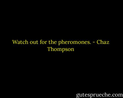 Watch out for the pheromones. - Chaz Thompson
