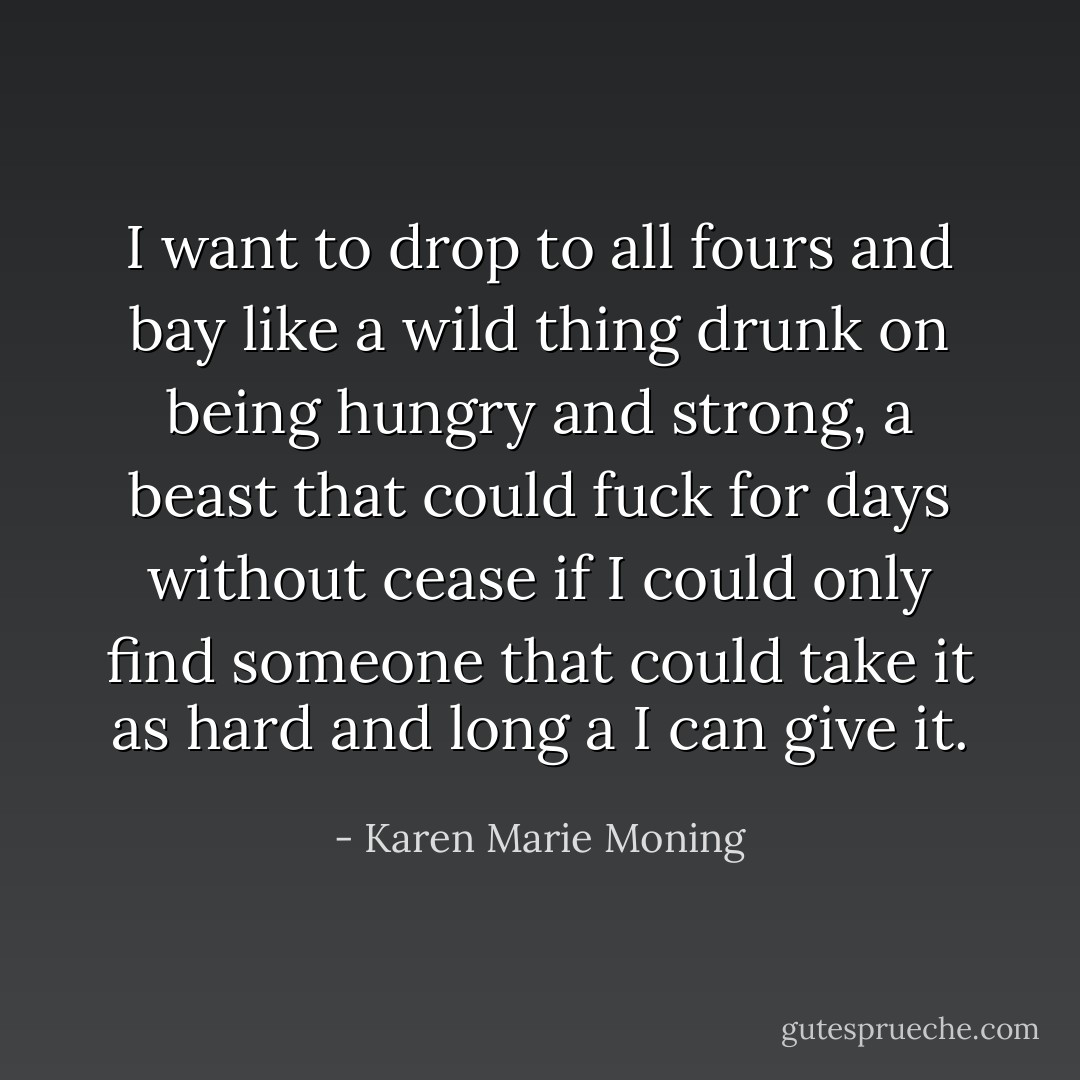 I want to drop to all fours and bay like a wild thing drunk on being hungry and strong, a beast that could fuck for days without cease if I could only find someone that could take it as hard and long a I can give it. - Karen Marie Moning