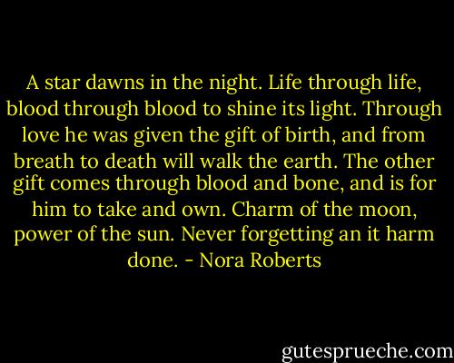 A star dawns in the night. Life through life, blood through blood to shine its light. Through love he was given the gift of birth, and from breath to death will walk the earth. The other gift comes through blood and bone, and is for him to take and own. Charm of the moon, power of the sun. Never forgetting an it harm done. - Nora Roberts