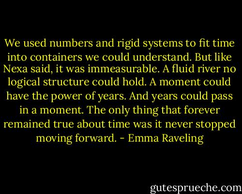 We used numbers and rigid systems to fit time into containers we could understand.<br />But like Nexa said, it was immeasurable. A fluid river no logical structure could hold.<br />A moment could have the power of years. And years could pass in a moment.<br />The only thing that forever remained true about time was it never stopped moving forward. - Emma Raveling