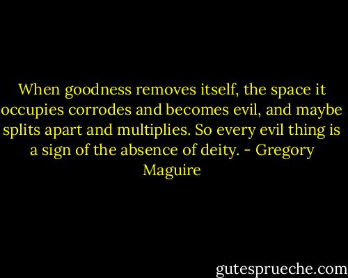 When goodness removes itself, the space it occupies corrodes and becomes evil, and maybe splits apart and multiplies. So every evil thing is a sign of the absence of deity. - Gregory Maguire