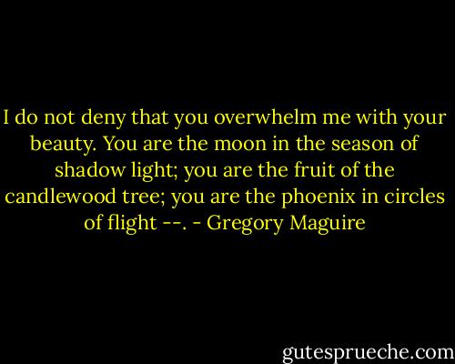 I do not deny that you overwhelm me with your beauty. You are the moon in the season of shadow light; you are the fruit of the candlewood tree; you are the phoenix in circles of flight --. - Gregory Maguire
