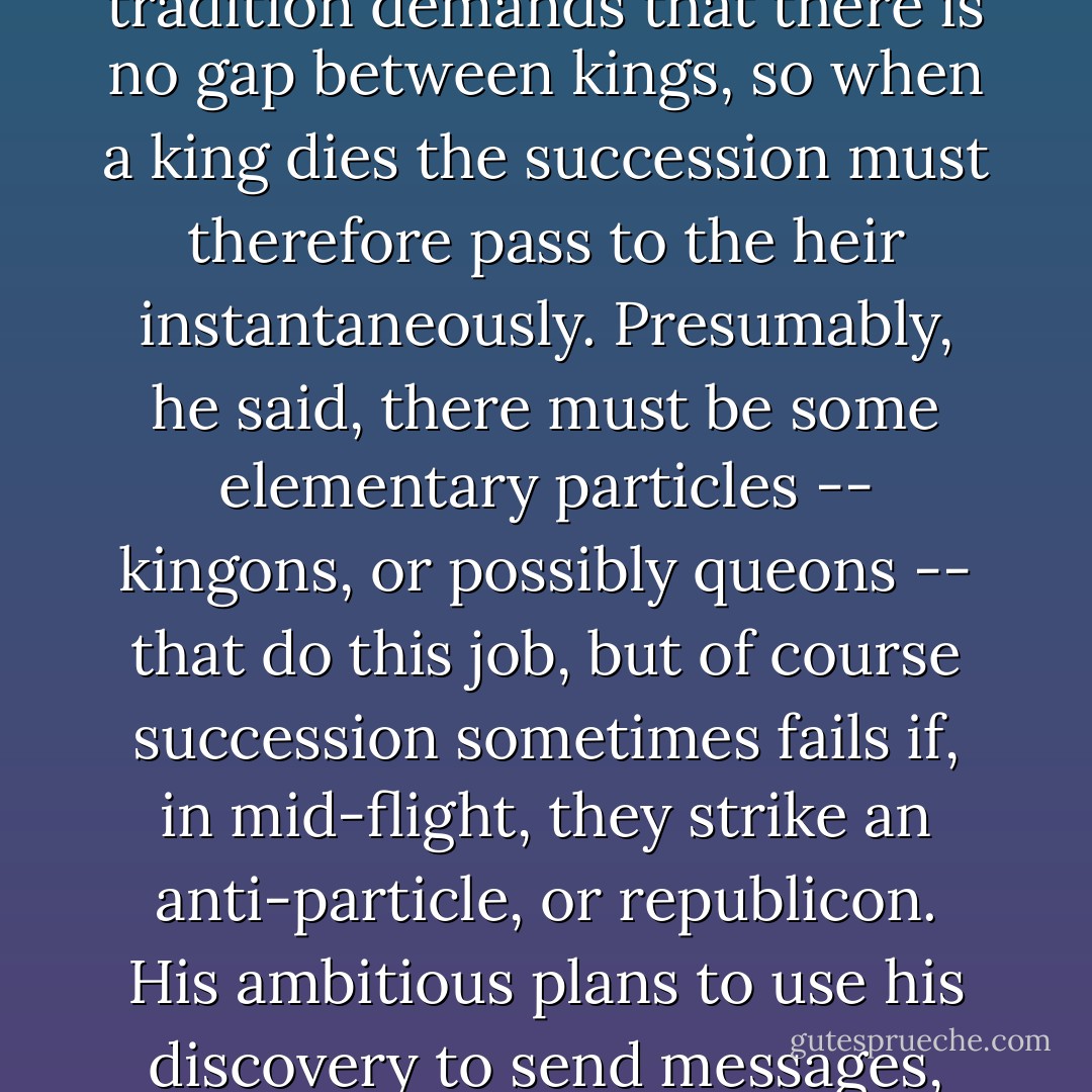 The only thing known to go faster than ordinary light is monarchy, according to the philosopher Ly Tin Wheedle. He reasoned like this: you can't have more than one king, and tradition demands that there is no gap between kings, so when a king dies the succession must therefore pass to the heir <i>instantaneously</i>. Presumably, he said, there must be some elementary particles -- kingons, or possibly queons -- that do this job, but of course succession sometimes fails if, in mid-flight, they strike an anti-particle, or republicon. His ambitious plans to use his discovery to send messages, involving the careful torturing of a small king in order to modulate the signal, were never fully expanded because, at that point, the bar closed. - Terry Pratchett