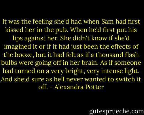 It was the feeling she'd had when Sam had first kissed her in the pub. When he'd first put his lips against her. She didn't know if she'd imagined it or if it had just been the effects of the booze, but it had felt as if a thousand flash bulbs were going off in her brain. As if someone had turned on a very bright, very intense light. And she;d sure as hell never wanted to switch it off. - Alexandra Potter