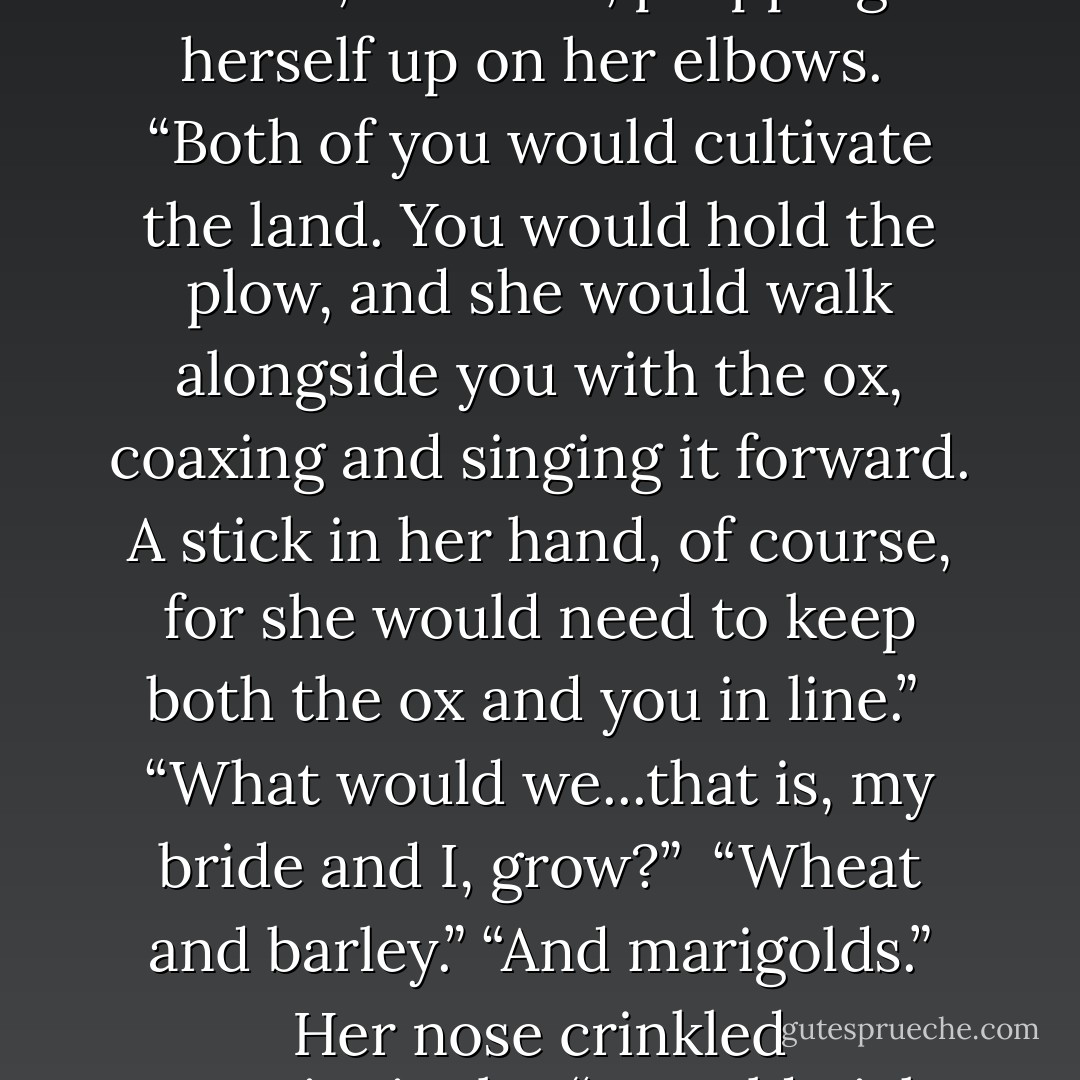 All right, silent dark bear with angry frown, tell me more about your land.”<br /><br />He settled back down, picturing it. “I would tend to our land from the moment the sun rose to when it set and then you ...she would tend to me.”<br /><br />He laughed at her expression again. The world of exile camps and the Valley felt very far away, and he wanted to lie there forever.<br /><br />“Let me tell you about your bride,” she said, propping herself up on her elbows.<br /><br />“Both of you would cultivate the land. You would hold the plow, and she would walk alongside you with the ox, coaxing and singing it forward. A stick in her hand, of course, for she would need to keep both the ox and you in line.”<br /><br />“What would we...that is, my bride and I, grow?”<br /><br />“Wheat and barley.”<br />“And marigolds.”<br />Her nose crinkled questioningly.<br /><br />“I would pick them when they bloomed,” he said. “And when she called me home for supper, I’d place them in her hair and the contrast would take my breath away.”<br /><br />“How would she call you? From your cottage? Would she bellow, ‘Finnikin!’?”<br /><br />“I’d teach her the whistle. One for day and one for night.”<br /><br />“Ah, the whistle, of course. I’d forgotten the whistle. - Melina Marchetta