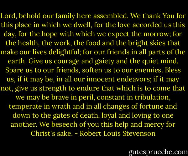 Lord, behold our family here assembled. We thank You for this place in which we dwell, for the love accorded us this day, for the hope with which we expect the morrow; for the health, the work, the food and the bright skies that make our lives delightful; for our friends in all parts of the earth. Give us courage and gaiety and the quiet mind. Spare us to our friends, soften us to our enemies. Bless us, if it may be, in all our innocent endeavors; if it may not, give us strength to endure that which is to come that we may be brave in peril, constant in tribulation, temperate in wrath and in all changes of fortune and down to the gates of death, loyal and loving to one another. We beseech of you this help and mercy for Christ's sake. - Robert Louis Stevenson