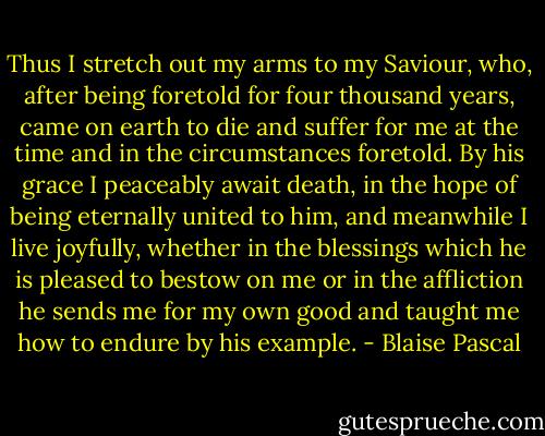 Thus I stretch out my arms to my Saviour, who, after being foretold for four thousand years, came on earth to die and suffer for me at the time and in the circumstances foretold. By his grace I peaceably await death, in the hope of being eternally united to him, and meanwhile I live joyfully, whether in the blessings which he is pleased to bestow on me or in the affliction he sends me for my own good and taught me how to endure by his example. - Blaise Pascal