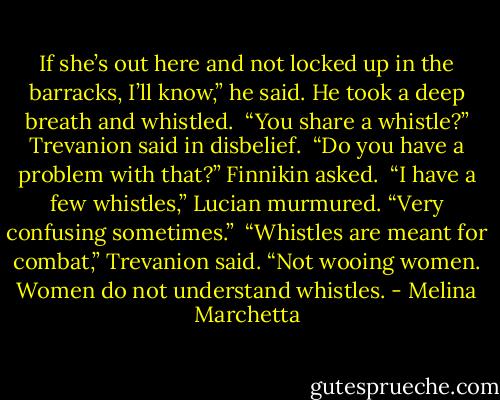 If she’s out here and not locked up in the barracks, I’ll know,” he said. He took a deep breath and whistled.<br /><br />“You share a whistle?” Trevanion said in disbelief.<br /><br />“Do you have a problem with that?” Finnikin asked.<br /><br />“I have a few whistles,” Lucian murmured. “Very confusing sometimes.”<br /><br />“Whistles are meant for combat,” Trevanion said. “Not wooing women. Women do not understand whistles. - Melina Marchetta