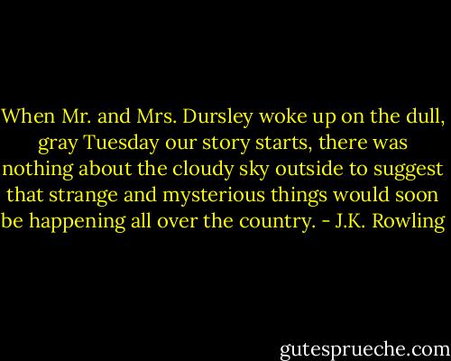 When Mr. and Mrs. Dursley woke up on the dull, gray Tuesday our story starts, there was nothing about the cloudy sky outside to suggest that strange and mysterious things would soon be happening all over the country. - J.K. Rowling