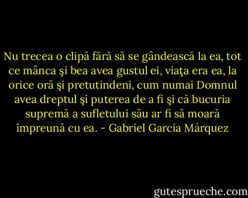 Nu trecea o clipă fără să se gândească la ea, tot ce mânca şi bea avea gustul ei, viaţa era ea, la orice oră şi pretutindeni, cum numai Domnul avea dreptul şi puterea de a fi şi că bucuria supremă a sufletului său ar fi să moară împreună cu ea. - Gabriel García Márquez