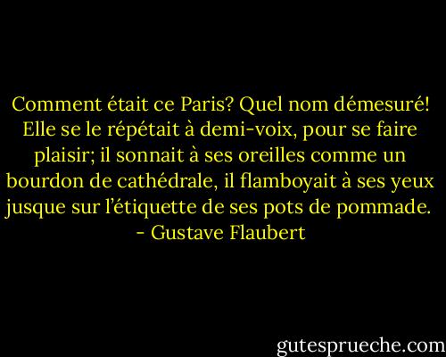 Comment était ce Paris? Quel nom démesuré! Elle se le répétait à demi-voix, pour se faire plaisir; il sonnait à ses oreilles comme un bourdon de cathédrale, il flamboyait à ses yeux jusque sur l’étiquette de ses pots de pommade. - Gustave Flaubert
