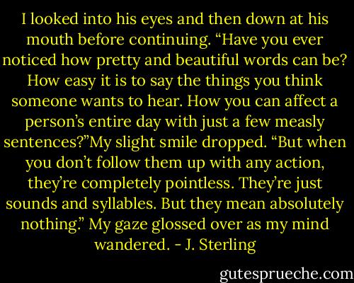 I looked into his eyes and then down at his mouth before continuing. “Have you ever noticed how pretty and beautiful words can be? How easy it is to say the things you think someone wants to hear. How you can affect a person’s entire day with just a few measly sentences?”My slight smile dropped. “But when you don’t follow them up with any action, they’re completely pointless. They’re just sounds and syllables. But they mean absolutely nothing.” My gaze glossed over as my mind wandered. - J. Sterling