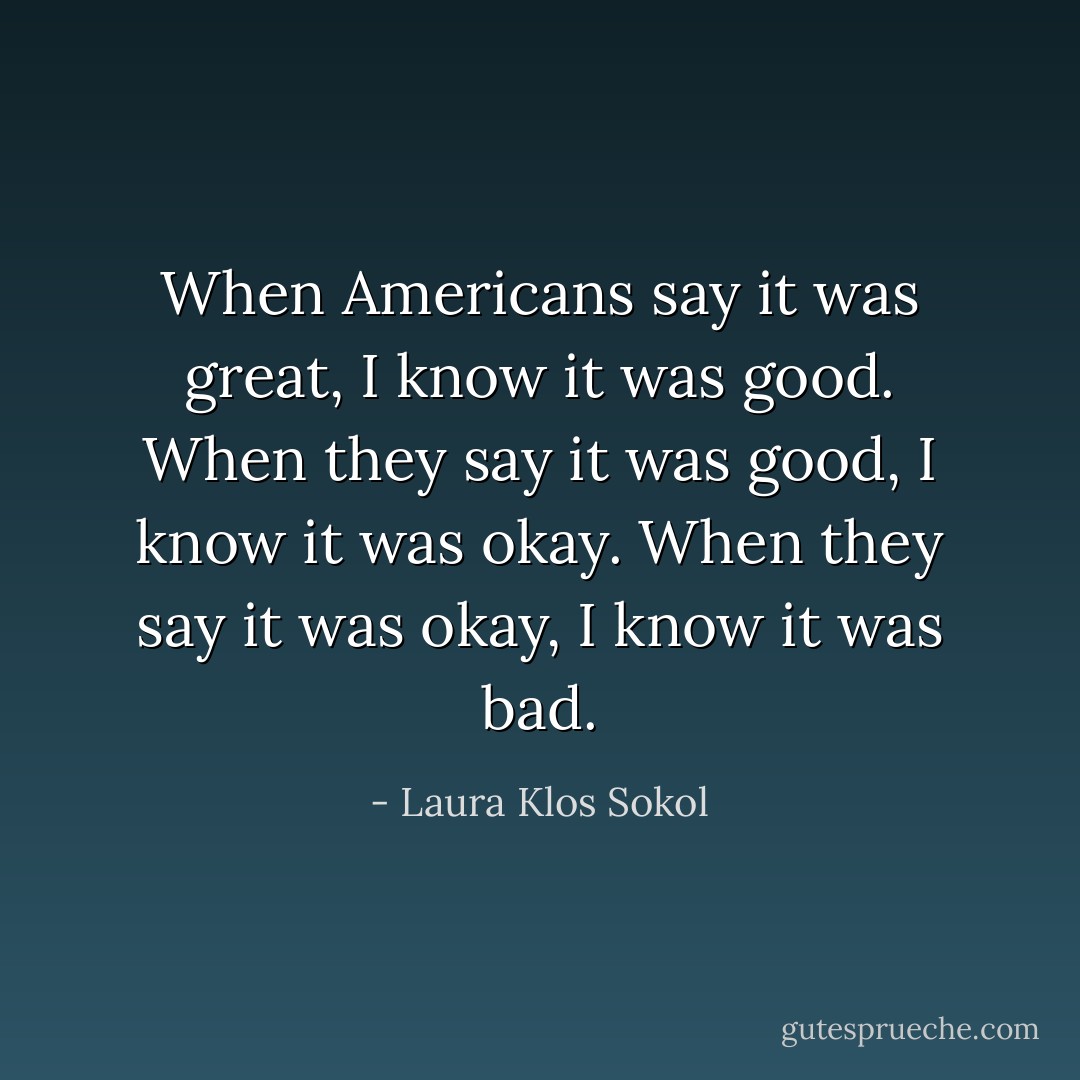 When Americans say it was great, I know it was good. When they say it was good, I know it was okay. When they say it was okay, I know it was bad. - Laura Klos Sokol