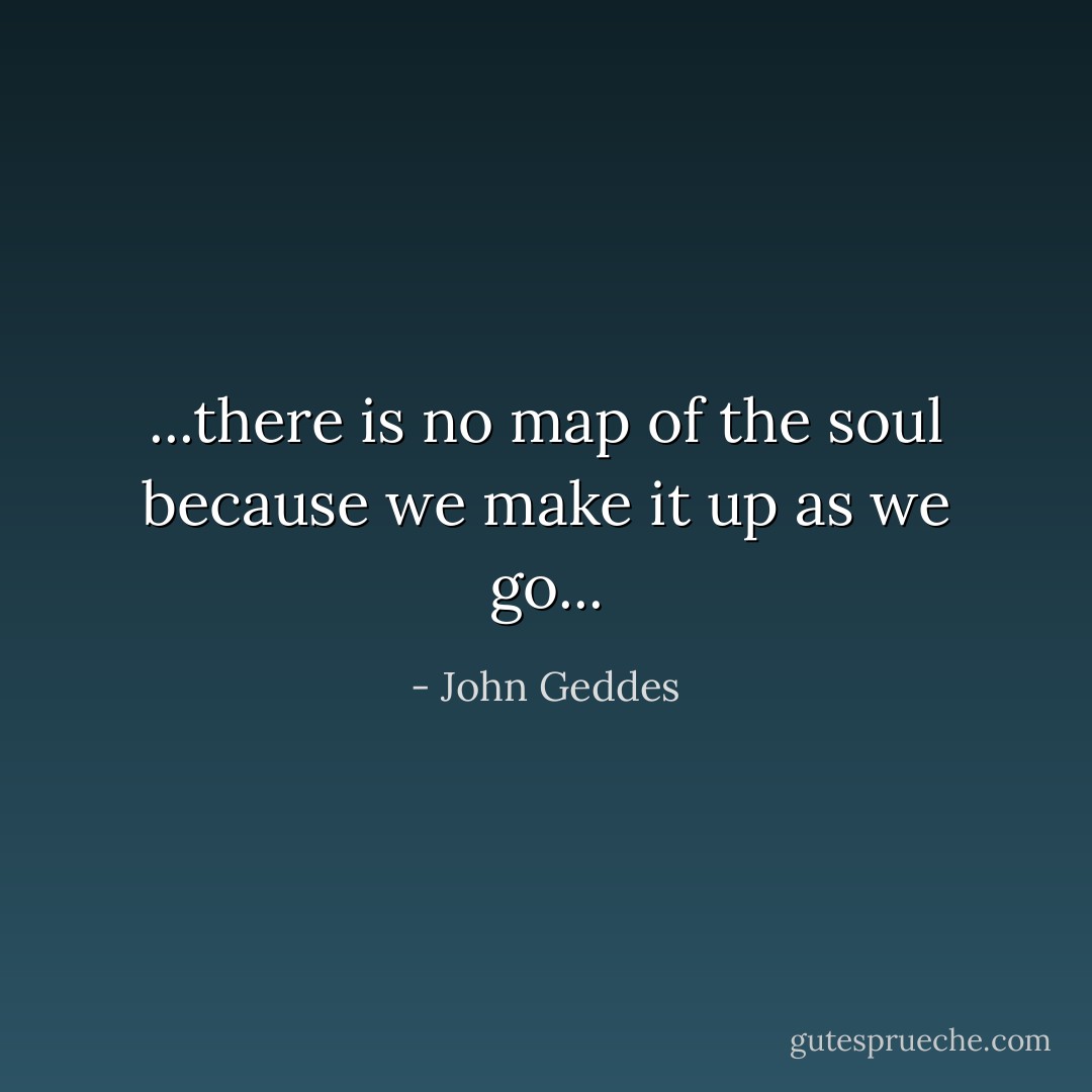 ...there is no map of the soul because we make it up as we go... - John Geddes