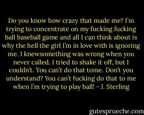 Do you know how crazy that made me? I’m trying to concentrate on my fucking fucking ball baseball game and all I can think about is why the hell the girl I’m in love with is ignoring me. I knewsomething was wrong when you never called. I tried to shake it off, but I couldn’t. You can’t do that tome. Don’t you understand? You can’t fucking do that to me when I’m trying to play ball! - J. Sterling