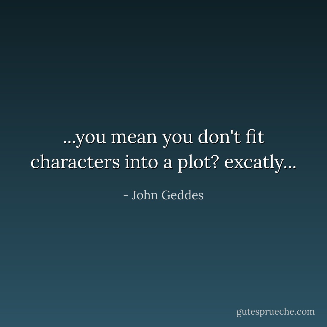 ...you mean you don't fit characters into a plot? excatly... - John Geddes