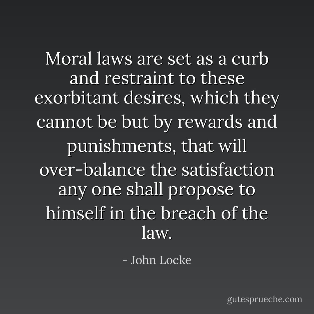 Moral laws are set as a curb and restraint to these exorbitant desires, which they cannot be but by rewards and punishments, that will over-balance the satisfaction any one shall propose to himself in the breach of the law. - John Locke