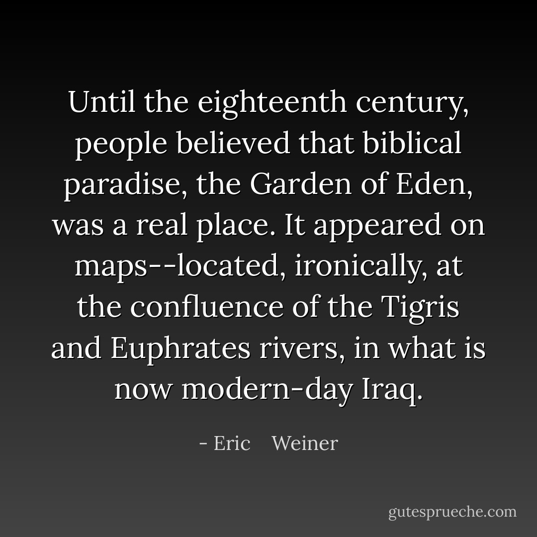 Until the eighteenth century, people believed that biblical paradise, the Garden of Eden, was a real place. It appeared on maps--located, ironically, at the confluence of the Tigris and Euphrates rivers, in what is now modern-day Iraq. - Eric    Weiner