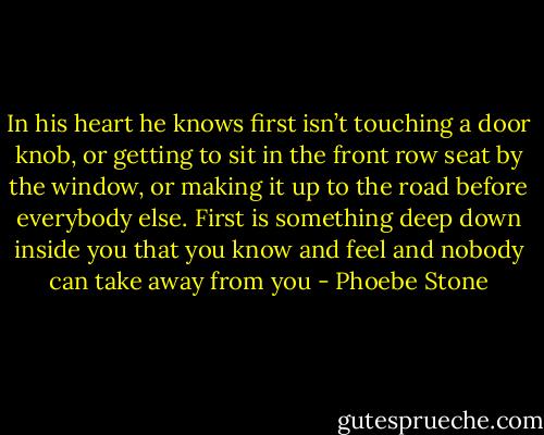 In his heart he knows first isn’t touching a door knob, or getting to sit in the front row seat by the window, or making it up to the road before everybody else. First is something deep down inside you that you know and feel and nobody can take away from you - Phoebe Stone
