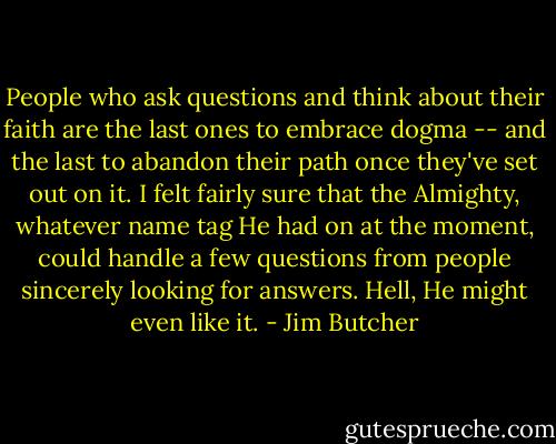 People who ask questions and think about their faith are the last ones to embrace dogma -- and the last to abandon their path once they've set out on it. I felt fairly sure that the Almighty, whatever name tag He had on at the moment, could handle a few questions from people sincerely looking for answers. Hell, He might even like it. - Jim Butcher