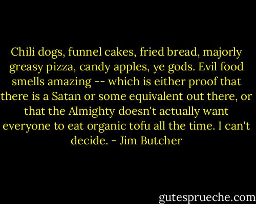 Chili dogs, funnel cakes, fried bread, majorly greasy pizza, candy apples, ye gods. Evil food smells amazing -- which is either proof that there is a Satan or some equivalent out there, or that the Almighty doesn't actually want everyone to eat organic tofu all the time. I can't decide. - Jim Butcher