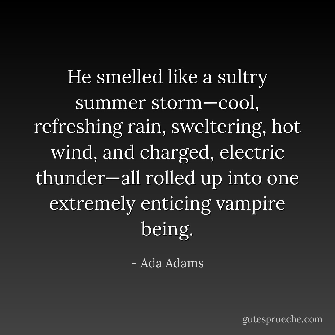 He smelled like a sultry summer storm—cool, refreshing rain, sweltering, hot wind, and charged, electric thunder—all rolled up into one extremely enticing vampire being. - Ada Adams