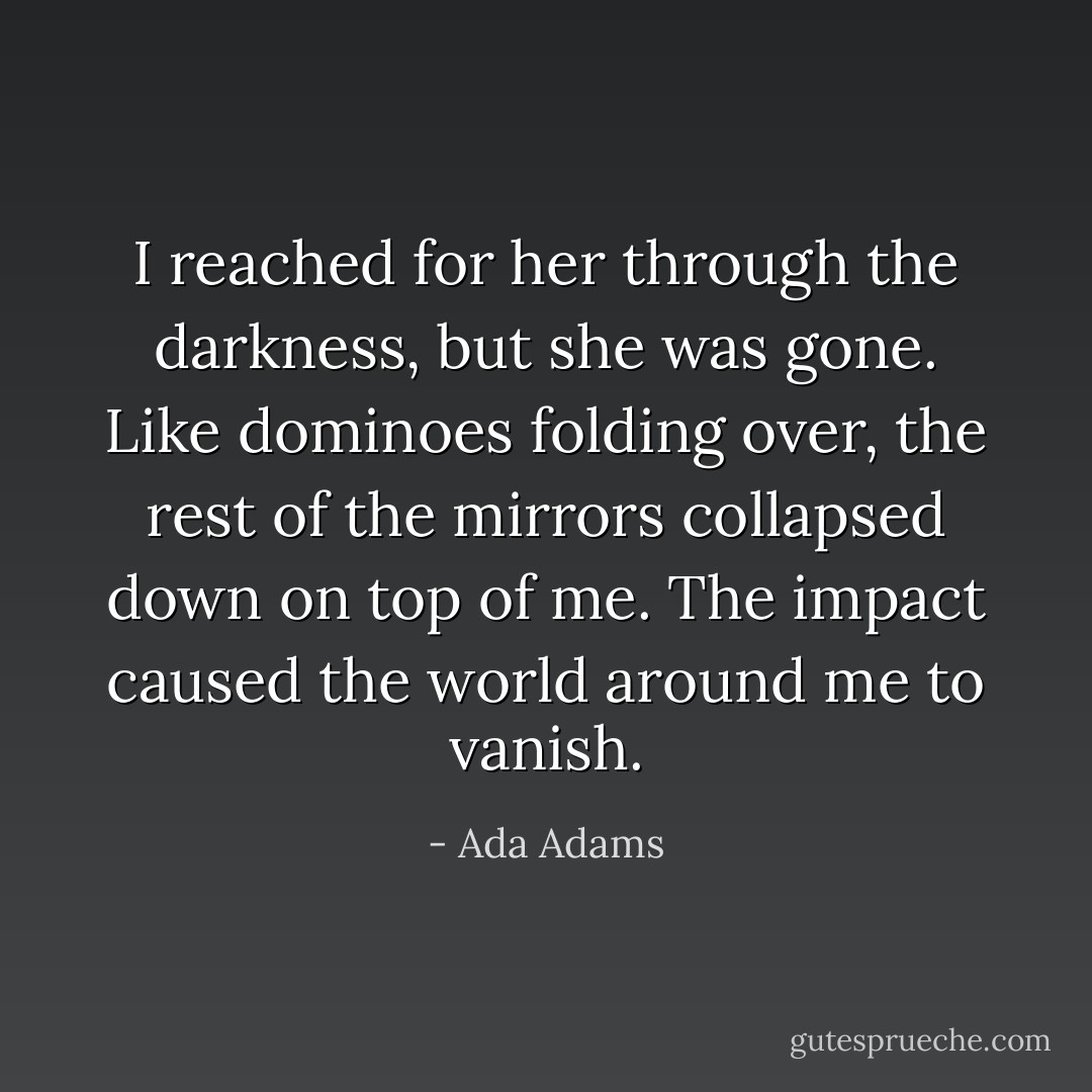 I reached for her through the darkness, but she was gone. Like dominoes folding over, the rest of the mirrors collapsed down on top of me. The impact caused the world around me to vanish. - Ada Adams