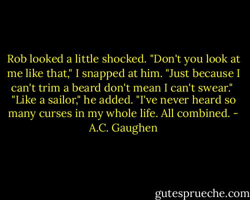 Rob looked a little shocked. "Don't you look at me like that," I snapped at him. "Just because I can't trim a beard don't mean I can't swear."<br /><br />"Like a sailor," he added. "I've never heard so many curses in my whole life. All combined. - A.C. Gaughen