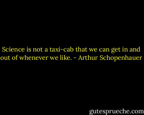 Science is not a taxi-cab that we can get in and out of whenever we like. - Arthur Schopenhauer