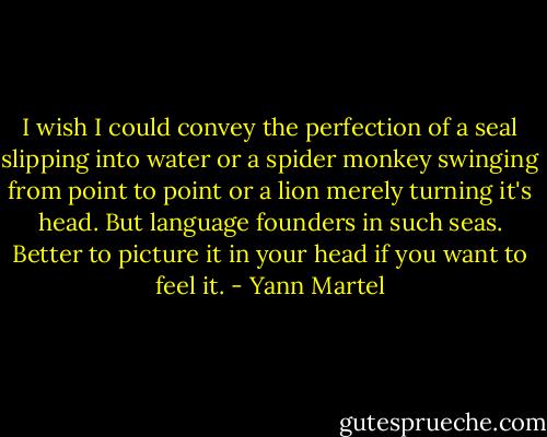 I wish I could convey the perfection of a seal slipping into water or a spider monkey swinging from point to point or a lion merely turning it's head. But language founders in such seas. Better to picture it in your head if you want to feel it. - Yann Martel