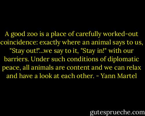 A good zoo is a place of carefully worked-out coincidence: exactly where an animal says to us, "Stay out!"...we say to it, "Stay in!" with our barriers. Under such conditions of diplomatic peace, all animals are content and we can relax and have a look at each other. - Yann Martel