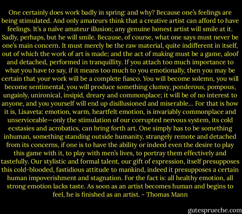 One certainly does work badly in spring: and why? Because one’s feelings are being stimulated. And only amateurs think that a creative artist can afford to have feelings. It’s a naïve amateur illusion; any genuine honest artist will smile at it. Sadly, perhaps, but he will smile. Because, of course, what one says must never be one’s main concern. It must merely be the raw material, quite indifferent in itself, out of which the work of art is made; and the act of making must be a game, aloof and detached, performed in tranquillity. If you attach too much importance to what you have to say, if it means too much to you emotionally, then you may be certain that your work will be a complete fiasco. You will become solemn, you will become sentimental, you will produce something clumsy, ponderous, pompous, ungainly, unironical, insipid, dreary and commonplace; it will be of no interest to anyone, and you yourself will end up disillusioned and miserable… For that is how it is, Lisaveta: emotion, warm, heartfelt emotion, is invariably commonplace and unserviceable—only the stimulation of our corrupted nervous system, its cold ecstasies and acrobatics, can bring forth art. One simply has to be something inhuman, something standing outside humanity, strangely remote and detached from its concerns, if one is to have the ability or indeed even the desire to play this game with it, to play with men’s lives, to portray them effectively and tastefully. Our stylistic and formal talent, our gift of expression, itself presupposes this cold-blooded, fastidious attitude to mankind, indeed it presupposes a certain human impoverishment and stagnation. For the fact is: all healthy emotion, all strong emotion lacks taste. As soon as an artist becomes human and begins to feel, he is finished as an artist. - Thomas Mann
