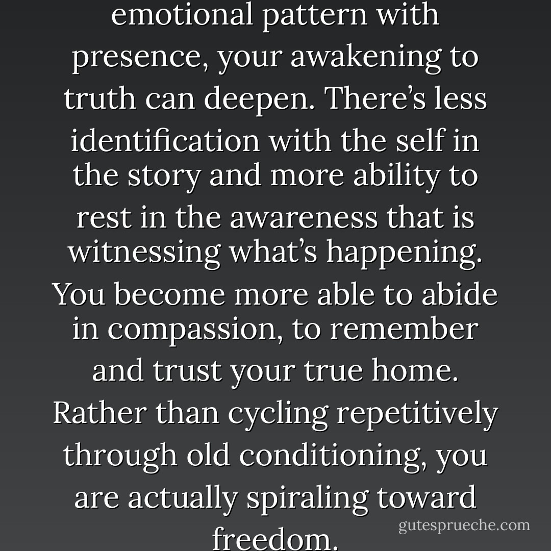 Each time you meet an old emotional pattern with presence, your awakening to truth can deepen. There’s less identification with the self in the story and more ability to rest in the awareness that is witnessing what’s happening. You become more able to abide in compassion, to remember and trust your true home. Rather than cycling repetitively through old conditioning, you are actually spiraling toward freedom. - Tara Brach