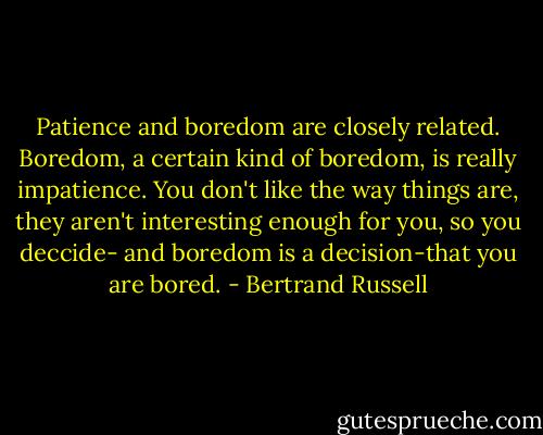 Patience and boredom are closely related. Boredom, a certain kind of boredom, is really impatience. You don't like the way things are, they aren't interesting enough for you, so you deccide- and boredom is a decision-that you are bored. - Bertrand Russell