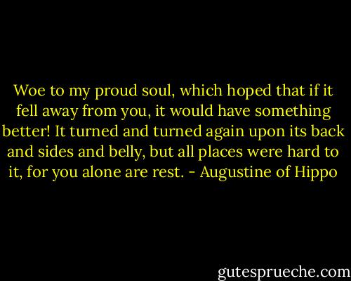 Woe to my proud soul, which hoped that if it fell away from you, it would have something better! It turned and turned again upon its back and sides and belly, but all places were hard to it, for you alone are rest. - Augustine of Hippo