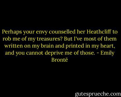 Perhaps your envy counselled her Heathcliff to rob me of my treasures? But I've most of them written on my brain and printed in my heart, and you cannot deprive me of those. - Emily Brontë