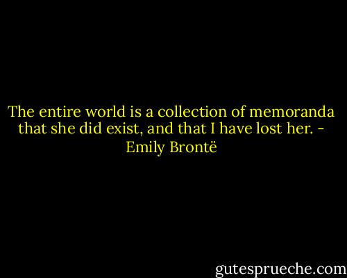 The entire world is a collection of memoranda that she did exist, and that I have lost her. - Emily Brontë