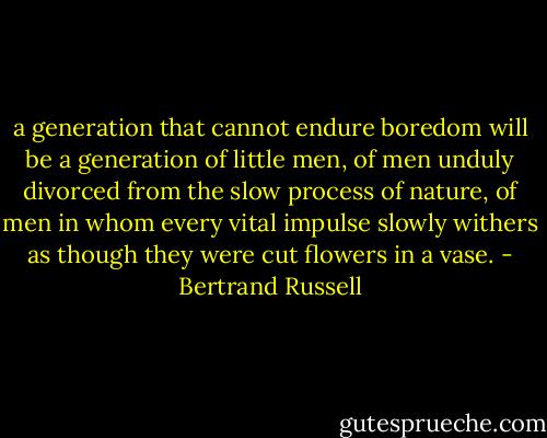 a generation that cannot endure boredom will be a generation of little men, of men unduly divorced from the slow process of nature, of men in whom every vital impulse slowly withers as though they were cut flowers in a vase. - Bertrand Russell