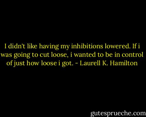 I didn't like having my inhibitions lowered. If i was going to cut loose, i wanted to be in control of just how loose i got. - Laurell K. Hamilton