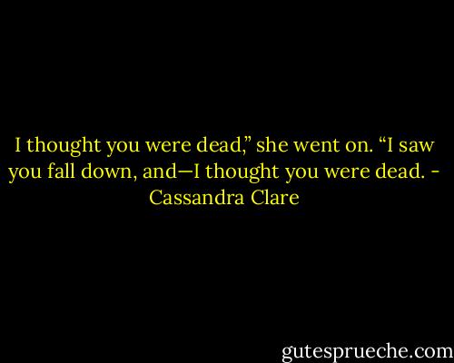 I thought you were dead,” she went on. “I saw you fall down, and—I thought you were dead. - Cassandra Clare