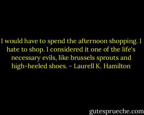 I would have to spend the afternoon shopping. I hate to shop. I considered it one of the life's necessary evils, like brussels sprouts and high-heeled shoes. - Laurell K. Hamilton