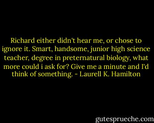 Richard either didn't hear me, or chose to ignore it. Smart, handsome, junior high science teacher, degree in preternatural biology, what more could i ask for? Give me a minute and I'd think of something. - Laurell K. Hamilton
