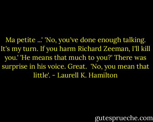 Ma petite ...'<br />'No, you've done enough talking. It's my turn. If you harm Richard Zeeman, I'll kill you.'<br />'He means that much to you?' There was surprise in his voice. Great. <br />'No, you mean that little'. - Laurell K. Hamilton