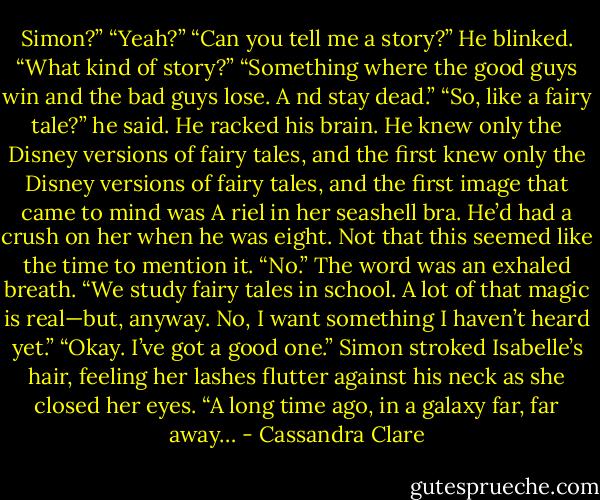 Simon?”<br />“Yeah?”<br />“Can you tell me a story?”<br />He blinked. “What kind of story?”<br />“Something where the good guys win and the bad guys lose. A nd stay dead.”<br />“So, like a fairy tale?” he said. He racked his brain. He knew only the Disney versions of fairy tales, and the first knew only the Disney versions of fairy tales, and the first image that came to mind was A riel in her seashell bra.<br />He’d had a crush on her when he was eight. Not that this seemed like the time to mention it.<br />“No.” The word was an exhaled breath. “We study fairy tales in school. A lot of that magic is real—but, anyway.<br />No, I want something I haven’t heard yet.”<br />“Okay. I’ve got a good one.” Simon stroked Isabelle’s hair, feeling her lashes flutter against his neck as she closed her eyes. “A long time ago, in a galaxy far, far away… - Cassandra Clare